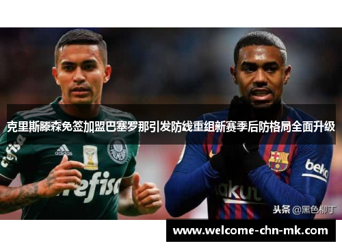 克里斯滕森免签加盟巴塞罗那引发防线重组新赛季后防格局全面升级