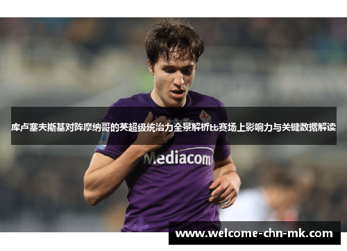 库卢塞夫斯基对阵摩纳哥的英超级统治力全景解析比赛场上影响力与关键数据解读 库卢塞夫斯基对阵摩纳哥的英超级统治力全景解析比赛场上影响力与关键数据解读