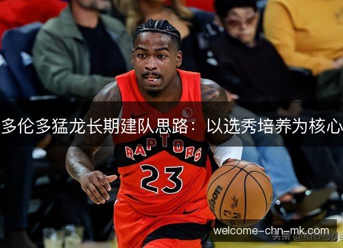 多伦多猛龙长期建队思路：以选秀培养为核心